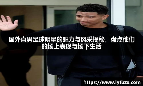 国外直男足球明星的魅力与风采揭秘，盘点他们的场上表现与场下生活