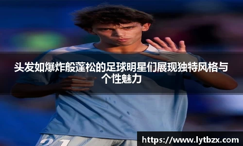 头发如爆炸般蓬松的足球明星们展现独特风格与个性魅力