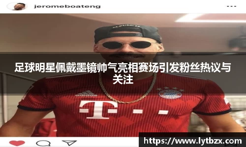 足球明星佩戴墨镜帅气亮相赛场引发粉丝热议与关注